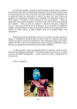 Sa renommée grandit, et grandit au point d’éclipser celle des autres musiciens
de jazz de la contrée, qui n’intéressaient plus personne. Ils en devinrent si jaloux qu’ils
se mirent d’accord pour faire cesser cette concurrence déloyale. Ils conspirèrent tout
un après-midi dans une arrière-salle de café et un beau soir, trois d’entre eux
coincèrent le saxophoniste au moment où il s’apprêtait à se fondre dans le décor à la
fin du concert. « Un pantin ! s’écria le batteur, ce n’est qu’un pantin ! — Plutôt un
épouvantail, fit le pianiste. Regardez ! Il est encore tout crotté de la terre du champ où
on l’a planté ! — Alors ça, pour une surprise ! », dirent les musiciens, soulagés de
n’avoir à faire qu’à un être de fer et de fringues. Ils lui cassèrent son saxophone
magique, lui démantelèrent un bras, lui dévissèrent à moitié la tête et pour faire bonne
mesure, lui firent manger sa belle casquette. Puis ils le jetèrent dehors sans
ménagement.
Tristement, la tête devant derrière, le pauvre saxo rentra à reculons jusqu’à son
champ. Il s’effondra de désespoir parmi les épis de maïs et s’endormit sans même
s’apercevoir que les corneilles lui picoraient le ventre, dégustant quelques notes bleues
tombées de l’alto. Leur cri en fut modifié pour toujours, devenu si mélodieux et troublant que ces oiseaux-là devinrent des stars parmi leurs semblables.
Le paysan inculte, voyant son épouvantail dans un triste état, vautré au milieu
du maïs et tout déglingué, grommela : « Un fainéant comme les autres qui se sera battu
à la sortie du bistrot ! Irrécupérable… » Alors, inutile de le dire, le saxophoniste fut
viré aussi sec.
Et zou ! Au grenier !

20

 