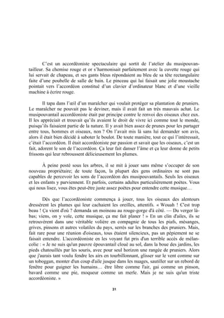 C’est un accordéoniste spectaculaire qui sortit de l’atelier du musipouvantailleur. Sa chemise rouge et or s’harmonisait parfaitement avec la cuvette rouge qui
lui servait de chapeau, et ses gants bleus répondaient au bleu de sa tête rectangulaire
faite d’une poubelle de salle de bain. Le pinceau qui lui faisait une jolie moustache
pointait vers l’accordéon constitué d’un clavier d’ordinateur blanc et d’une vieille
machine à écrire rouge.
Il tapa dans l’œil d’un maraîcher qui voulait protéger sa plantation de pruniers.
Le maraîcher ne pouvait pas le deviner, mais il avait fait un très mauvais achat. Le
musipouvantail accordéoniste était par principe contre le renvoi des oiseaux chez eux.
Il les appréciait et trouvait qu’ils avaient le droit de vivre ici comme tout le monde,
puisqu’ils faisaient partie de la nature. Il y avait bien assez de prunes pour les partager
entre tous, hommes et oiseaux, non ? On l’avait mis là sans lui demander son avis,
alors il était bien décidé à saboter le boulot. De toute manière, tout ce qui l’intéressait,
c’était l’accordéon. Il était accordéoniste par passion et savait que les oiseaux, c’est un
fait, adorent le son de l’accordéon. Ça leur fait danser l’âme et ça leur donne de petits
frissons qui leur rebroussent délicieusement les plumes.
À peine posté sous les arbres, il se mit à jouer sans même s’occuper de son
nouveau propriétaire; de toute façon, la plupart des gens ordinaires ne sont pas
capables de percevoir les sons de l’accordéon des musipouvantails. Seuls les oiseaux
et les enfants y parviennent. Et parfois, certains adultes particulièrement poètes. Vous
qui nous lisez, vous êtes peut-être juste assez poètes pour entendre cette musique…
Dès que l’accordéoniste commença à jouer, tous les oiseaux des alentours
dressèrent les plumes qui leur cachaient les oreilles, attentifs. « Wouah ! C'est trop
beau ! Ça vient d'où ? demanda un moineau au rouge-gorge d'à côté. — Du verger làbas; viens, on y vole, cette musique, ça me fait planer ! » En un clin d'ailes, ils se
retrouvèrent dans une véritable volière en compagnie de tous les piafs, mésanges,
grives, pinsons et autres volatiles du pays, serrés sur les branches des pruniers. Mais,
fait rare pour une réunion d'oiseaux, tous étaient silencieux, pas un pépiement ne se
faisait entendre. L'accordéoniste en les voyant fut pris d'un terrible accès de mélancolie : « Je ne suis qu'un pauvre épouvantail cloué au sol, dans la boue des jardins, les
pieds chatouillés par les souris, avec pour seul horizon une rangée de pruniers. Alors
que j'aurais tant voulu fendre les airs en tourbillonnant, glisser sur le vent comme sur
un toboggan, monter d'un coup d'aile jusque dans les nuages, sautiller sur un rebord de
fenêtre pour guigner les humains… être libre comme l'air, gai comme un pinson,
bavard comme une pie, moqueur comme un merle. Mais je ne suis qu'un triste
accordéoniste. »
31

 