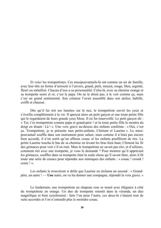 Et voici les trompettistes. Ces musipouvantails-là ont comme un air de famille,
avec leur tête en forme d’arrosoir à l’envers, grand, petit, moyen, rouge, bleu, argenté,
fleuri ou métallisé. Chacun d’eux a sa personnalité. Celui-là, avec sa chemise orange et
sa trompette noire et or, c’est le papa. On ne le dirait pas, à le voir comme ça, mais
c’est un grand sentimental. Son créateur l’avait assemblé dans son atelier, habillé,
coiffé et chaussé.
Dès qu’il lui mit ses lunettes sur le nez, le trompettiste ouvrit les yeux et
s’éveilla complètement à la vie. Il aperçut alors un petit garçon et une toute petite fille
qui le regardaient de leurs grands yeux bleus. Il en fut émerveillé. Le petit garçon dit :
« Toi, t’es trompettiste comme papa et grand-père ! et la toute petite fille le montra du
doigt en disant : Là ! ». Une voix grave au-dessus des enfants confirma : « Oui, c’est
ça. Trompettiste, je te présente mes petits-enfants, Clément et Laurine ». Le musipouvantail souffla dans son instrument pour saluer, mais comme il n’était pas encore
bien accordé, il n’en sortit qu’un affreux couac et les enfants pouffèrent de rire. La
petite Laurine toucha le bas de sa chemise en levant les bras bien haut; Clément lui fit
des grimaces pour voir s’il en riait. Mais le trompettiste ne savait pas rire, et d’ailleurs,
comment rire avec une trompette, je vous le demande ? Pour montrer qu’il appréciait
les grimaces, souffler dans sa trompette était la seule chose qu’il savait faire, alors il fit
toute une série de couacs pour répondre aux mimiques des enfants : « couac ! crouik !
couic ! ».
Les enfants le trouvèrent si drôle que Laurine en réclama un second : « Grandpère, un autre ! — Une autre, on va lui donner une compagne, répondit la voix grave. »
Le lendemain, une trompettiste au chapeau rose se tenait avec élégance à côté
du trompettiste en orange. Un duo de trompette retentit dans la véranda, un duo
magnifique et bien synchronisé : faits l’un pour l’autre, ces deux-là s’étaient tout de
suite accordés et l’on n’entendit plus le moindre couac.
39

 
