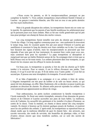 « Nous avons les parents, se dit le musipouvantailleur, pourquoi ne pas
compléter la famille ? » Trois enfants trompettistes émerveillèrent bientôt Clément et
Laurine : un garçon à marinière blanche, une fille tout en rose et une petite dernière
aux bas rayés multicolores.
Mais à la grande déception des enfants, les trompettistes furent mis en vente sur
le marché. Ils espéraient que les parents d’une famille nombreuse les achèteraient pour
qu’ils puissent jouer avec leurs enfants. Mais ce fut une vieille grand-mère qui les prit
tous pour protéger son champ de fraises des merles voraces.
Les cinq trompettistes furent installés tout près du chemin qui conduisait à
l’école du village. Un long supplice commença pour eux : non seulement ils trouvaient
le temps long, mais ils voyaient quatre fois par jour passer Clément et Laurine qui
sautillaient et couraient le long du chemin avec leurs cartables sur le dos. Les enfants
leur faisaient des signes d’amitié, mais les musipouvantails ne pouvaient que leur
répondre d’une note gaie de leur instrument; ils auraient bien voulu jouer avec eux,
mais comment faire pour les rejoindre ? Le papa trompettiste se désespérait et
maigrissait tant que ses habits flottaient autour de lui. Sa compagne était si triste que sa
belle blouse rose en fut toute ternie. Les enfants pleuraient dans leur trompette, ce qui
faisait rire les oiseaux sans les effrayer le moins du monde.
Un beau jour, le trompettiste se pencha si fort du côté du chemin qu’il faillit
tomber à la renverse. Pour se retenir, il eut le réflexe d'avancer une jambe. Tout
étonné, il vit qu’il avait fait un pas. Il fit de même avec l’autre jambe : il avait fait un
second pas. Il poussa une note triomphale à la trompette. Il savait marcher !
Il se hâta d’apprendre à sa compagne et à ses enfants à faire de même.
L’élégante trompettiste eut très peur de tomber et de salir ses beaux atours, ce qui
aurait été très dommage, en effet. Mais finalement, elle se décida à avancer à petits pas
prudents en direction du chemin. Ils allaient enfin pouvoir rejoindre les enfants ! Les
voici justement qui apparaissaient au détour du virage.
Tout enthousiastes, les petits écoliers conduisirent la famille trompettiste à
l’école maternelle. Ils firent une entrée triomphale, entourés d’une douzaine de gosses
réjouis et de Clément et Laurine accrochés aux pans de leurs habits. La maîtresse,
ravie de l’aubaine, les accueillit très gentiment et les installa à la place d’honneur, au
centre de la classe. Toute la matinée, on chanta et dansa autour des cinq musipouvantails. Ils étaient si heureux qu’ils émirent quelques pouets de bonheur, et jouèrent
aussi les airs préférés des enfants. L’après-midi, les trompettistes se reposèrent bien au
chaud, tandis que la maîtresse détaillait de quoi ils étaient faits : des arrosoirs, une
cuvette renversée, des ronds de serviette, des bouteilles de plastique vides, et bien
d’autres choses encore que nous tiendrons cachées, car ce sont des secrets de
fabrication !
40

 