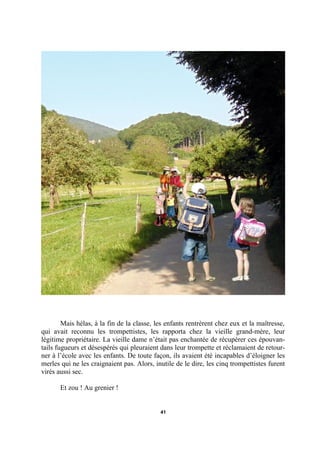 Mais hélas, à la fin de la classe, les enfants rentrèrent chez eux et la maîtresse,
qui avait reconnu les trompettistes, les rapporta chez la vieille grand-mère, leur
légitime propriétaire. La vieille dame n’était pas enchantée de récupérer ces épouvantails fugueurs et désespérés qui pleuraient dans leur trompette et réclamaient de retourner à l’école avec les enfants. De toute façon, ils avaient été incapables d’éloigner les
merles qui ne les craignaient pas. Alors, inutile de le dire, les cinq trompettistes furent
virés aussi sec.
Et zou ! Au grenier !

41

 