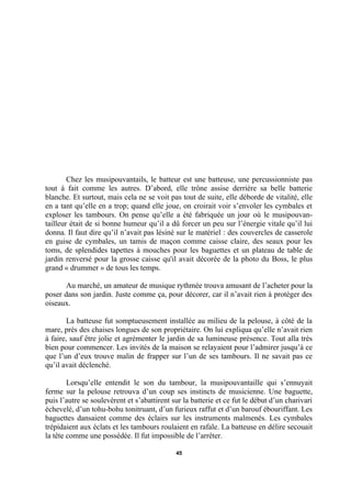 Chez les musipouvantails, le batteur est une batteuse, une percussionniste pas
tout à fait comme les autres. D’abord, elle trône assise derrière sa belle batterie
blanche. Et surtout, mais cela ne se voit pas tout de suite, elle déborde de vitalité, elle
en a tant qu’elle en a trop; quand elle joue, on croirait voir s’envoler les cymbales et
exploser les tambours. On pense qu’elle a été fabriquée un jour où le musipouvantailleur était de si bonne humeur qu’il a dû forcer un peu sur l’énergie vitale qu’il lui
donna. Il faut dire qu’il n’avait pas lésiné sur le matériel : des couvercles de casserole
en guise de cymbales, un tamis de maçon comme caisse claire, des seaux pour les
toms, de splendides tapettes à mouches pour les baguettes et un plateau de table de
jardin renversé pour la grosse caisse qu'il avait décorée de la photo du Boss, le plus
grand « drummer » de tous les temps.
Au marché, un amateur de musique rythmée trouva amusant de l’acheter pour la
poser dans son jardin. Juste comme ça, pour décorer, car il n’avait rien à protéger des
oiseaux.
La batteuse fut somptueusement installée au milieu de la pelouse, à côté de la
mare, près des chaises longues de son propriétaire. On lui expliqua qu’elle n’avait rien
à faire, sauf être jolie et agrémenter le jardin de sa lumineuse présence. Tout alla très
bien pour commencer. Les invités de la maison se relayaient pour l’admirer jusqu’à ce
que l’un d’eux trouve malin de frapper sur l’un de ses tambours. Il ne savait pas ce
qu’il avait déclenché.
Lorsqu’elle entendit le son du tambour, la musipouvantaille qui s’ennuyait
ferme sur la pelouse retrouva d’un coup ses instincts de musicienne. Une baguette,
puis l’autre se soulevèrent et s’abattirent sur la batterie et ce fut le début d’un charivari
échevelé, d’un tohu-bohu tonitruant, d’un furieux raffut et d’un barouf ébouriffant. Les
baguettes dansaient comme des éclairs sur les instruments malmenés. Les cymbales
trépidaient aux éclats et les tambours roulaient en rafale. La batteuse en délire secouait
la tête comme une possédée. Il fut impossible de l’arrêter.
45

 