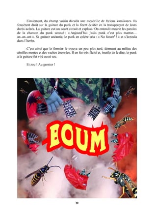 Finalement, du champ voisin décolla une escadrille de frelons kamikazes. Ils
foncèrent droit sur la guitare du punk et la firent éclater en la transperçant de leurs
dards acérés. La guitare eut un court circuit et explosa. On entendit mourir les paroles
de la chanson du punk secoué : « Aujourd’hui j'suis punk c’est plus marran…
an..an..ant ». Sa guitare anéantie, le punk en colère cria : « No future3 ! » et s’écroula
dans l’herbe.
C’est ainsi que le fermier le trouva un peu plus tard, dormant au milieu des
abeilles mortes et des vaches énervées. Il en fut très fâché et, inutile de le dire, le punk
à la guitare fut viré aussi sec.
Et zou ! Au grenier !

50

 