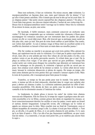 Dans tout orchestre, il faut un violoniste. Ou mieux encore, une violoniste. Le
musipouvantailleur en façonna donc une, mais quel tintouin elle lui donna ! C’est
qu’elle n’était jamais satisfaite. Elle n’aimait pas du tout la tête qu’on lui avait faite. Et
ce chapeau panier ! Qui porte encore aujourd’hui des chapeaux paniers ? En plus, on
l’avait faite trop grosse; ses cheveux étaient ridicules; l’archet de son violon trop fin…
Douze fois le musipouvantailleur remit l’ouvrage sur le métier. Onze fois la violoniste
fit au mieux la moue, au pire, une scène.
De lassitude, il faillit renoncer, mais comment concevoir un orchestre sans
violon ? Il finit par comprendre que sa violoniste voulait des vêtements à fleurs pour
accompagner les romances susurrées par son instrument dans les jardins des palais
royaux où elle se voyait déjà jouer. Bon, elle trouvait que sa perruque jaune aurait pu
être plus chic, mais ça irait. Son port de reine ferait oublier ce petit défaut. Par contre,
son violon était parfait : la scie à métaux rouge et bleue était un excellent archet et le
soufflet de cheminée se laissait si bien tenir en main dans ses moufles jaunes !
Elle fut vendue au marché à un paysan qui avait trois petites filles adorant les
fleurs, qui repérèrent tout de suite la violoniste. Ce n’était pas le palais royal dont elle
rêvait, mais elle se crut achetée par trois fées vêtues de ciel des pieds à la tête, avec
souliers vernis et sac de perles pervenche assortis. Ce n'était donc pas si mal. On la
plaça au milieu d’un verger. C’est alors que survint un gros problème : lorsqu’elle
voulut racler son violon pour éloigner les corneilles (qui détestent cet instrument bon
pour les mésanges ou les pinsons), la violoniste s’aperçut qu’elle ne savait pas en
jouer. Son créateur avait oublié de lui donner ce talent. Le violon allait devoir rester
muet, laissant la violoniste désœuvrée et pleine de regrets. De temps en temps, elle
était certes distraite par les trois petites fées qui venaient s’amuser auprès d’elle. Mais
le reste de la journée, elle s’assoupissait pour faire passer le temps.
Toutefois, ce temps ne fut pas perdu pour tout le monde. Une petite chatte
noire, si menue qu’elle en était minuscule, cherchait dans le verger une cachette sûre
pour y abriter ses chatons à naître. La violoniste endormie paraissait lui offrir d’intéressantes possibilités. Elle décida de faire ses petits sous les pieds de la musipouvantaille et de les dissimuler ensuite à l’intérieur du violon.
Le lendemain, la chatte glissa à travers les ouïes 1 du violon trois chatons
nouveau-nés lilliputiens. Elle les laissa là, le temps de vaquer à quelques-unes des activités essentielles à la vie féline, comme grincer des dents en regardant les oiseaux, se
laver consciencieusement derrière les oreilles et sous les pattes, courir après un lézard
et surtout, dormir longuement. Lorsqu’elle revint, elle s’allongea sur le violon et
appela ses minous pour la tétée. Mais couchés tout au fond de l’instrument, ceux-ci
étaient incapables de remonter jusqu’à elle. La chatte n’avait pas bien réfléchi. « Tant
pis, se dit-elle, à la garde de Dieu, et si ces petits chatons-là sont perdus, il n’y aura
qu’à en faire d’autres ». Elle s’en alla d’un pas faussement indifférent, un peu vexée
tout de même. « La maternité, c’est pas mon point fort, je ne maîtrise pas encore bien
le sujet ».
53

 