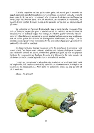 Il advint cependant qu’une petite souris grise qui passait par là entendit les
appels déchirants des chatons délaissés. N’écoutant que son instinct (car cette souris-là
était, quant à elle, une mère chevronnée), elle grimpa sur le violon et se faufila par les
ouïes jusqu’aux pauvres petits. Elle les réchauffa, les réconforta et finalement, les
nourrit de son bon lait de souris même si elle peinait à suivre, tant les minous étaient
gloutons.
La violoniste ne s’aperçut de rien tandis que la petite famille prospérait. Une
fois qu’ils furent un peu plus gros, la souris les sortit du violon et les installa dans les
moufles pour les materner un peu plus au large. C’est alors que la violoniste, brusquement réveillée, lâcha son instrument et se mit à agiter les bras comme une hystérique,
car les petites pattes des chatons lui démangeaient terriblement les doigts. Tout le
monde accourut pour voir ce phénomène. Ce fut amusant quelques jours, puis les trois
petites fées bleu ciel se lassèrent.
Un beau matin, une étrange procession sortit des moufles de la violoniste : une
souris grise à l’air fatigué, mais contente, suivie de trois chatons gris à queue de souris,
qui couinaient comme des souris, ouvrant tout grand leurs yeux de chat aux pupilles
fendues. Ils ronronnaient du bonheur de partir à la découverte du vaste monde. La
violoniste put enfin cesser d’agiter les bras et se rendormit aussitôt.
Le paysan constata que la violoniste, non seulement ne savait pas jouer, mais
qu'en plus elle était inefficace comme épouvantail, car elle dormait tout le temps et les
oiseaux ne la craignaient pas. Alors dans ces conditions, inutile de dire qu’elle fut
virée aussi sec.
Et zou ! Au grenier !

54

 