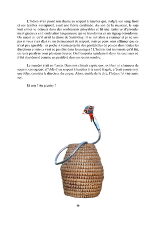L'Indien avait passé son rhume au serpent à lunettes qui, malgré son sang froid
et ses écailles waterproof, avait une fièvre carabinée. Au son de la musique, le naja
tout entier se déroula dans des soubresauts pitoyables et fit une tentative d’enroulement gracieux et d’ondulation langoureuse qui se transforma en un zigzag désordonné.
On aurait dit qu’il avait la danse de Saint-Guy. Il se mit alors à éternuer et je ne sais
pas si vous avez déjà vu un éternuement de serpent, mais je peux vous affirmer que ce
n’est pas agréable : sa poche à venin projette des gouttelettes de poison dans toutes les
directions et mieux vaut ne pas être dans les parages ! L'Indien tout immunisé qu’il fût,
en resta paralysé pour plusieurs heures. On l’emporta rapidement dans les coulisses où
il fut abandonné comme un pestiféré dans un recoin sombre.
Le numéro était un fiasco. Dans nos climats capricieux, exhiber un charmeur de
serpent contagieux affublé d’un serpent à lunettes à la santé fragile, c’était assurément
une folie, constata le directeur du cirque. Alors, inutile de le dire, l'Indien fut viré aussi
sec.
Et zou ! Au grenier !

58

 