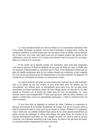 Le vieux musipouvantail aux cheveux blancs et à la moustache imposante faite
d’un cordon électrique en spirale, c'est le chef d’orchestre. Il naquit dans l’atelier du
musipouvantailleur en même temps que tous les autres; mais en réalité, tout au fond de
lui, il était très, très vieux. Son esprit avait erré de longues années, des siècles et des
millénaires, avant de trouver où se poser pour donner toute la mesure de son talent.
Mais ça, l’artiste ne le savait pas…
Il fut vendu sur le marché comme ses camarades, mais resta plus longtemps
sans trouver preneur. Il fixait les badauds de ses yeux de billes de verre, si froids que
les amateurs d’épouvantails se sentaient mal à l’aise. Il fut finalement acheté par un
père de famille nombreuse dont les six enfants étaient très turbulents, et qui comptait
sur l’air sévère du maestro pour les impressionner et les faire marcher à la baguette. Si
en plus de ça, il éloignait les oiseaux, ce serait encore mieux.
Le chef d’orchestre fut placé au beau milieu de la pelouse de la villa familiale,
face à la cabane de jeu des enfants et près d’un banc pour les adultes qui les
surveillaient. Les affreux jojos se précipitèrent pour jouer avec lui; les plus petits
maculèrent ses beaux pantalons jaunes de leurs doigts pleins de chocolat et les plus
grands se hissèrent sur la pointe des pieds pour lui tirer la moustache. Le vieux
maestro trouva cela insupportable. Il était trop âgé pour subir de telles atteintes à sa
dignité. Il allait faire cesser ces amusements grotesques : c’était le moment d’user de
tous ses talents.
Il leva bien haut sa baguette en antenne de radio, l’abaissa et commença le
premier mouvement de sa Grande Symphonie1 du Temps. Car nul ne le savait, mais ce
chef d’orchestre-là était si vieux qu’il savait diriger le Temps. D'abord, il le suspendit.
Tout s’arrêta net. Les enfants restèrent figés autour de lui, leurs parents immobilisés en
pleins travaux de jardinage; le chien resta bloqué une patte levée, les oiseaux et les
insectes demeurèrent accrochés en l’air, stoppés en plein vol. Seul le chat ne fut pas
concerné, car il dormait immobile et de toute façon, les chats n’ont que faire du temps.
Le musicien profita longuement de la paix retrouvée.
61

 