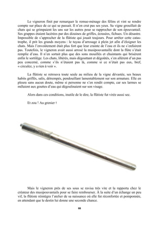 Le vigneron finit par remarquer le remue-ménage des félins et vint se rendre
compte sur place de ce qui se passait. Il n’en crut pas ses yeux. Sa vigne grouillait de
chats qui se grimpaient les uns sur les autres pour se rapprocher de son épouvantail.
Ses grappes étaient lacérées par des dizaines de griffes, écrasées, fichues. Un désastre.
Impossible de s’approcher de la flûtiste qui jouait toujours. Pour arrêter cette catastrophe, il prit les grands moyens : le tuyau d’arrosage à plein jet afin d’éloigner les
chats. Mais l’envoûtement était plus fort que leur crainte de l’eau et ils ne s’enfuirent
pas. Toutefois, le vigneron avait aussi arrosé la musipouvantaille dont la flûte s’était
remplie d’eau. Il n’en sortait plus que des sons mouillés et chuintants qui brisèrent
enfin le sortilège. Les chats, libérés, mais dégouttant et dégoûtés, s’en allèrent d’un pas
peu concerné, comme s’ils n’étaient pas là, comme si ce n’était pas eux, bref,
« circulez, y a rien à voir ».
La flûtiste se retrouva toute seule au milieu de la vigne dévastée, ses beaux
habits griffés, salis, détrempés, pendouillant lamentablement sur son armature. Elle en
pleura sans aucun doute, même si personne ne s’en rendit compte, car ses larmes se
mêlaient aux gouttes d’eau qui dégoulinaient sur son visage.
Alors dans ces conditions, inutile de le dire, la flûtiste fut virée aussi sec.
Et zou ! Au grenier !

Mais le vigneron près de ses sous se ravisa très vite et la rapporta chez le
créateur des musipouvantails pour se faire rembourser. À la suite d’un échange un peu
vif, la flûtiste réintégra l’atelier de sa naissance où elle fut réconfortée et pomponnée,
en attendant que le destin lui donne une seconde chance.
66

 