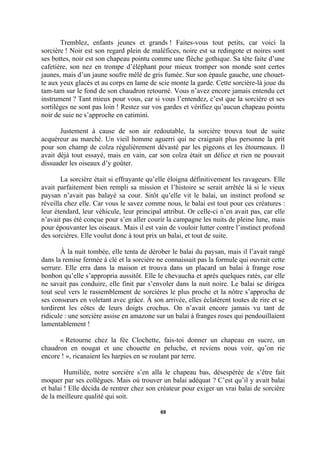 Tremblez, enfants jeunes et grands ! Faites-vous tout petits, car voici la
sorcière ! Noir est son regard plein de maléfices, noire est sa redingote et noires sont
ses bottes, noir est son chapeau pointu comme une flèche gothique. Sa tête faite d’une
cafetière, son nez en trompe d’éléphant pour mieux tromper son monde sont certes
jaunes, mais d’un jaune soufre mêlé de gris fumée. Sur son épaule gauche, une chouette aux yeux glacés et au corps en lame de scie monte la garde. Cette sorcière-là joue du
tam-tam sur le fond de son chaudron retourné. Vous n’avez encore jamais entendu cet
instrument ? Tant mieux pour vous, car si vous l’entendez, c’est que la sorcière et ses
sortilèges ne sont pas loin ! Restez sur vos gardes et vérifiez qu’aucun chapeau pointu
noir de suie ne s’approche en catimini.
Justement à cause de son air redoutable, la sorcière trouva tout de suite
acquéreur au marché. Un vieil homme aguerri qui ne craignait plus personne la prit
pour son champ de colza régulièrement dévasté par les pigeons et les étourneaux. Il
avait déjà tout essayé, mais en vain, car son colza était un délice et rien ne pouvait
dissuader les oiseaux d’y goûter.
La sorcière était si effrayante qu’elle éloigna définitivement les ravageurs. Elle
avait parfaitement bien rempli sa mission et l’histoire se serait arrêtée là si le vieux
paysan n’avait pas balayé sa cour. Sitôt qu’elle vit le balai, un instinct profond se
réveilla chez elle. Car vous le savez comme nous, le balai est tout pour ces créatures :
leur étendard, leur véhicule, leur principal attribut. Or celle-ci n’en avait pas, car elle
n’avait pas été conçue pour s’en aller courir la campagne les nuits de pleine lune, mais
pour épouvanter les oiseaux. Mais il est vain de vouloir lutter contre l’instinct profond
des sorcières. Elle voulut donc à tout prix un balai, et tout de suite.
À la nuit tombée, elle tenta de dérober le balai du paysan, mais il l’avait rangé
dans la remise fermée à clé et la sorcière ne connaissait pas la formule qui ouvrait cette
serrure. Elle erra dans la maison et trouva dans un placard un balai à frange rose
bonbon qu’elle s’appropria aussitôt. Elle le chevaucha et après quelques ratés, car elle
ne savait pas conduire, elle finit par s’envoler dans la nuit noire. Le balai se dirigea
tout seul vers le rassemblement de sorcières le plus proche et la nôtre s’approcha de
ses consœurs en voletant avec grâce. À son arrivée, elles éclatèrent toutes de rire et se
tordirent les côtes de leurs doigts crochus. On n’avait encore jamais vu tant de
ridicule : une sorcière assise en amazone sur un balai à franges roses qui pendouillaient
lamentablement !
« Retourne chez la fée Clochette, fais-toi donner un chapeau en sucre, un
chaudron en nougat et une chouette en peluche, et reviens nous voir, qu’on rie
encore ! », ricanaient les harpies en se roulant par terre.
Humiliée, notre sorcière s’en alla le chapeau bas, désespérée de s’être fait
moquer par ses collègues. Mais où trouver un balai adéquat ? C’est qu’il y avait balai
et balai ! Elle décida de rentrer chez son créateur pour exiger un vrai balai de sorcière
de la meilleure qualité qui soit.
69

 