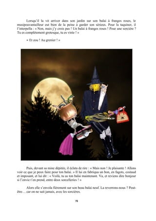 Lorsqu’il la vit arriver dans son jardin sur son balai à franges roses, le
musipouvantailleur eut bien de la peine à garder son sérieux. Pour la taquiner, il
l’interpella : « Non, mais j’y crois pas ! Un balai à franges roses ! Pour une sorcière ?
Tu es complètement grotesque, tu es virée ! »
« Et zou ! Au grenier ! »

Puis, devant sa mine dépitée, il éclata de rire : « Mais non ! Je plaisante ! Allons
voir ce que je peux faire pour ton balai. » Il lui en fabriqua un bon, en fagots, costaud
et imposant, et lui dit : « Voilà, tu as ton balai maintenant. Va, et reviens dire bonjour
si l’envie t’en prend, entre deux sorcelleries ! »
Alors elle s’envola fièrement sur son beau balai neuf. La reverrons-nous ? Peutêtre… car on ne sait jamais, avec les sorcières.
70

 