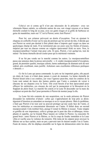 Celui-ci est si connu qu’il n’est pas nécessaire de le présenter : avec ses
vêtements blancs satinés, sa collerette autour du cou, son visage crayeux et sa larme
éternelle coulant le long de sa joue, avec ses gants rouges et sa grille de barbecue en
guise de mandoline, mais oui ! C’est le Pierrot, notre Ami Pierrot !
Pour lui, son créateur prévoyait un destin d’exception. Tout en ajustant le
chapeau en corbeille d’osier sur le seau de peinture qui lui servait de tête, il décida que
son Pierrot ne serait pas destiné à finir planté dans n’importe quel verger ou dans un
quelconque champ de maïs. Il ne terminerait pas ses jours sous les fientes d’oiseaux,
méprisé par tout un chacun comme un vulgaire épouvantail fiché en terre. Non, le
musipouvantailleur l’aimait trop pour cela. Et puis, Pierrot, c’est quelqu’un, tout de
même ! Sa larme éternelle devait couler pour qui le mériterait vraiment.
Il ne fut pas vendu sur le marché comme les autres. Le musipouvantailleur
passa une annonce dans la presse universelle : « A vendre musipouvantail d’exception,
grand, de première qualité, musique céleste, larme authentique de diamant serti de noir
sidéral, prix exorbitant, mais justifié. Acheteurs sans excellentes références poétiques
s’abstenir. »
Ce fut la Lune qui passa commande. Le prix ne lui importait guère, elle payait
en clairs de Lune et n’était donc jamais à court de monnaie. La larme éternelle de
Pierrot faisait écho à ses cratères, car vous l’ignorez peut-être, mais les cratères de la
Lune sont autant de traces des larmes amères que l’astre a coutume de verser à
chacune de ses disputes avec la Terre. Elle avait besoin d’un bon épouvantail pour
effrayer les météorites, ces oiseaux du ciel qui la menaçaient et la blessaient en la
frappant de plein fouet. Le marché fut conclu et la Lune fit descendre sur la mare du
sculpteur un pont des fées1 pour permettre à Pierrot de monter jusqu’à elle.
La Lune fut très contente de son acquisition, car la seule présence de Pierrot
dissuadait les météorites d’alunir : celles qui s’approchaient de trop près se désintégraient d’émotion en entendant sa musique et en le voyant pleurer. Mais le problème,
c’était que Pierrot à lui tout seul ne pouvait protéger qu’une seule face de l’astre, et
tous les météorites se concentraient désormais sur l’autre. Il fallait donc un second
musipouvantail. Cela tombait bien, puisqu’il restait la flûtiste à recaser. Toute retapée
et gonflée de son importance, celle-ci grimpa par le pont des fées et débarqua, triomphante et superbe, sur la Grande Place lunaire où veillait le Pierrot. La rencontre fit
grand bruit : entre Pierrot et la flûtiste, ce fut le coup de foudre immédiat et la Lune
vibra et vacilla sous la violence du tonnerre. Elle tenta de les séparer pour envoyer la
flûtiste sur sa face cachée, mais ne put y parvenir tant ils étaient soudés l’un à l’autre.
Faute de mieux, elle les déplaça ensemble sur la ligne de démarcation entre les deux
73

 