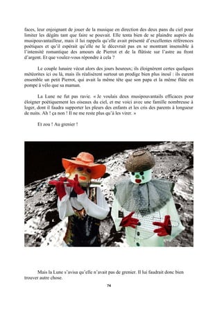 faces, leur enjoignant de jouer de la musique en direction des deux pans du ciel pour
limiter les dégâts tant que faire se pouvait. Elle tenta bien de se plaindre auprès du
musipouvantailleur, mais il lui rappela qu’elle avait présenté d’excellentes références
poétiques et qu’il espérait qu’elle ne le décevrait pas en se montrant insensible à
l’intensité romantique des amours de Pierrot et de la flûtiste sur l’astre au front
d’argent. Et que voulez-vous répondre à cela ?
Le couple lunaire vécut alors des jours heureux; ils éloignèrent certes quelques
météorites ici ou là, mais ils réalisèrent surtout un prodige bien plus inouï : ils eurent
ensemble un petit Pierrot, qui avait la même tête que son papa et la même flûte en
pompe à vélo que sa maman.
La Lune ne fut pas ravie. « Je voulais deux musipouvantails efficaces pour
éloigner poétiquement les oiseaux du ciel, et me voici avec une famille nombreuse à
loger, dont il faudra supporter les pleurs des enfants et les cris des parents à longueur
de nuits. Ah ! ça non ! Il ne me reste plus qu’à les virer. »
Et zou ! Au grenier !

Mais la Lune s’avisa qu’elle n’avait pas de grenier. Il lui faudrait donc bien
trouver autre chose.
74

 