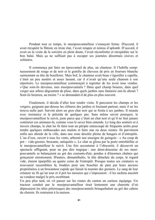 Pendant tout ce temps, le musipouvantailleur s’ennuyait ferme. D'accord, il
avait récupéré la flûtiste en triste état, l’avait retapée et remise d’aplomb. D’accord, il
avait eu la visite de la sorcière en plein doute, l’avait réconfortée et réexpédiée sur le
bon balai. Mais ça ne suffisait pas à occuper ses journées désormais oisives et
solitaires.
Il commença par faire un épouvantail de plus, un chanteur. Il l’habilla somptueusement de rouge et de noir et le gratifia de cheveux de prix en fourrure blanche
surmontant sa tête de bouilloire. Mais bof, le chanteur avait beau s’égosiller a capella,
c’était un peu austère et assez lassant, car il n’avait qu’une seule chanson à son
répertoire. Le musipouvantailleur commençait à regretter de les avoir tous vendus.
« Que sont-ils devenus, mes musipouvantails ? Dans quel champ boueux, dans quel
verger aux arbres dégouttant de pluie, dans quels jardins sans fantaisie ont-ils abouti ?
Sont-ils heureux, au moins ? » se demandait-il de plus en plus souvent.
Finalement, il décida d’aller leur rendre visite. Il parcourut les champs et les
vergers, guignant par-dessus les clôtures des jardins et fouinant partout, mais il ne les
trouva nulle part. Survint alors un gros chat noir qui se frotta à ses jambes. Il miaula
avec insistance et le précéda de quelques pas. Sans même savoir pourquoi, le
musipouvantailleur le suivit, juste parce que c’était un chat noir et qu’il ne faut jamais
contrarier ces animaux-là, comme vous le savez bien entendu. Le long des sentiers et à
travers champs, le chat lui fit faire tout un périple entrecoupé de fréquents arrêts pour
tendre quelques embuscades aux mulots et faire une ou deux siestes. Ils parvinrent
enfin aux abords de la ville, dans une zone désolée pleine de hangars et d’entrepôts.
L’un d’eux, ouvert à tous les vents, arborait une enseigne de guingois : « Au coup de
pot – vide-grenier, brocante, antiquités ». Le chat se glissa par la porte entrebâillée et
le musipouvantailleur le suivit. Une fois accoutumé à l’obscurité, il découvrit un
spectacle affligeant, pour ne pas dire tragique : une demi-douzaine de ses musipouvantails se balançaient au gré des courants-d'air, pendus à d'énormes chaînes qui
grinçaient sinistrement. D'autres, démantibulés, la tête détachée du corps, le regard
vide, étaient éparpillés au quatre coins de l'entrepôt. Presque toutes ses créatures se
trouvaient rassemblées là, bradées pour une bouchée de pain par leurs anciens
propriétaires à un brocanteur cupide qui faisait la tournée des greniers. Le sang de leur
créateur ne fit qu’un tour et il prit les mesures qui s’imposaient : il les racheta aussitôt
au vendeur malgré le prix exorbitant.
Un peu plus tard, on vit passer sur les routes du canton un curieux équipage. Un
tracteur conduit par le musipouvantailleur tirait lentement une charrette d’où
dépassaient les têtes pittoresques des musipouvantails brinquebalant au gré des cahots
du chemin. Ils rentraient à la maison.
81

 
