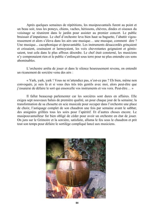 Après quelques semaines de répétitions, les musipouvantails furent au point et
un beau soir, tous les poneys, chiens, vaches, hérissons, chèvres, dindes et oiseaux du
voisinage se réunirent dans le jardin pour assister au premier concert. Le public
bruissait d’impatience. Le chef d’orchestre leva bien haut sa baguette, l’abattit vigoureusement et alors s’éleva dans les airs une musique… une musique, comment dire ?
Une musique... cacophonique et épouvantable. Les instruments désaccordés grinçaient
et crissaient, couinaient et larmoyaient, les voix chevrotantes geignaient et gémissaient, tout cela dans le plus affreux désordre. Le chef était consterné, les musiciens
n’y comprenaient rien et le public s’enfonçait sous terre pour ne plus entendre ces sons
abominables.
L’orchestre arrêta de jouer et dans le silence heureusement revenu, on entendit
un ricanement de sorcière venu des airs :
« Yark, yark, yark ! Vous ne m’attendiez pas, n’est-ce pas ? Eh bien, même non
convoquée, je suis là et si vous êtes très très gentils avec moi, alors peut-être que
j’essaierai de défaire le sort qui ensorcelle vos instruments et vos voix. Peut-être… »
Il fallut beaucoup parlementer car les sorcières sont dures en affaires. Elle
exigea sept nouveaux balais de première qualité, un pour chaque jour de la semaine; la
transformation de sa chouette en scie musicale pour occuper dans l’orchestre une place
de choix; l’astiquage complet de son chaudron une fois par semaine avant le sabbat;
des araignées grillées tous les soirs pour l’apéritif. Et d’autres choses encore. Le
musipouvantailleur fut bien obligé de céder pour avoir un orchestre en état de jouer.
On jura sur le Grimoire et la sorcière, satisfaite, alluma le feu sous le chaudron et prit
tout son temps pour défaire le sortilège compliqué lancé aux musiciens.

84

 