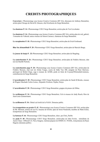 CREDITS PHOTOGRAPHIQUES
Couverture : Photomontage sous licence Creative Commons (BY SA), dinosaure de Anthony Bonnafont,
arrière-plan Chicago de David B. Gleason, chef d'orchestre de Serge Bonnafont.
La chanteuse P. 14 : Photomontage ©2013 Serge Bonnafont, arrière-plan de Yuri Levchenko
La chanteuse P. 16 : Photomontage sous licence Creative Commons (BY SA), arrière-plan de cod_gabriel,
3 mouettes de Yabosid, autres oiseaux de Simon Carrasco, chanteuse de Serge Bonnafont.
Le saxophoniste P. 18 : Photomontage ©2013 Serge Bonnafont, arrière-plan de Erich Ferdinand.
Blue Sax démantibulé P. 20 : Photomontage ©2013 Serge Bonnafont, arrière-plan de Marcelo Braga.
Le joueur de banjo P. 22: Photomontage ©2013 Serge Bonnafont, arrière-plan de Shagshag.
La contrebassiste P. 26 : Photomontage ©2013 Serge Bonnafont, arrière-plan de Frédéric Buisson, chat
noir de Dan4th Nichola.
La contrebassiste page P. 28 : Photomontage sous licence Creative Commons (BY SA), arrière-plan de
Frédéric Buisson, chat noir de Alisha Vargas, souris de Eddy Van 300, araignée de Peter Harrison,
perroquet de Robert Hoge, cage à oiseaux de AJARI, poids en fonte de Coyau@WikimediaCommons,
contrebassiste de Serge Bonnafont.
L’accordéoniste P. 30 : Photomontage ©2013 Serge Bonnafont, arrière-plan de Sarah B Brooks, oiseaux
de Wagner Machado Carlos Lemes, Alejandro Erickson, Nijaba, Oznya.
L’accordéoniste P. 30 : Photomontage ©2013 Serge Bonnafont, grappes de prunes de Olibac.
Le carillonneur P. 34 : Photomontage ©2013 Serge Bonnafont, Ciel et oiseaux de Andy Rusch, flore de
Jean-Louis Zimmermann.
Le carillonneur P. 36 : Détail ciel étoilé de la NASA. Domaine public.
Les trompettistes au grenier P. 42 : Photomontage sous licence Creative Commons (BY SA), arrière-plan
de Mr. Moment, armure de ozz13x, heaume de Griolin, épée de Soren Niedziella, meubles de Mark Eslick,
trompettistes de Serge Bonnafont.
La batteuse P. 46 : Photomontage ©2013 Serge Bonnafont, chien par Chris_Parfitt.
Le punk P. 48 : Photomontage ©2013 Serge Bonnafont, arrière-plan de John Fowler, mitraillette de
Aaron Chase - Official U.S. Navy Imagery, marteau-piqueur de JOSHUA J. WAHL, tronçonneuse de Ryan
Hagerty (domaine public).

91

 