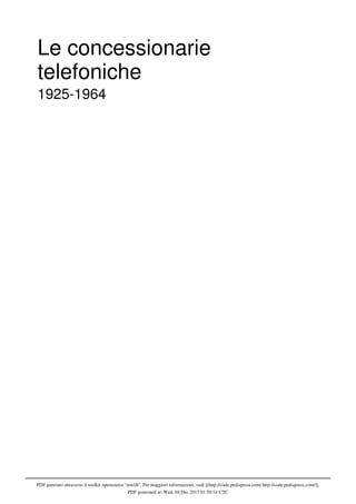 PDF generato attraverso il toolkit opensource ''mwlib''. Per maggiori informazioni, vedi [[http://code.pediapress.com/ http://code.pediapress.com/]].
PDF generated at: Wed, 04 Dec 2013 01:50:14 UTC
Le concessionarie
telefoniche
1925-1964
 