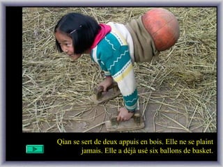 Qian se sert de deux appuis en bois. Elle ne se plaint
jamais. Elle a déjà usé six ballons de basket.
 