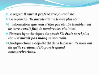 Le regret: Il aurait préféré être journaliste.
 Le reproche: Tu aurais dû me le dire plus tôt !
l ´information que vous n'êtes pas sûr: Le tremblement
de terre aurait fait de nombreuses victimes.
 Phrases hypothétiques du passé: S’il était sorti plus
tôt, il n’aurait pas manqué son train.
Quelque chose a déjà été dit dans le passé: Ils nous ont
dit qu’ils seraient déjà partis quand
nous arriverions.
 