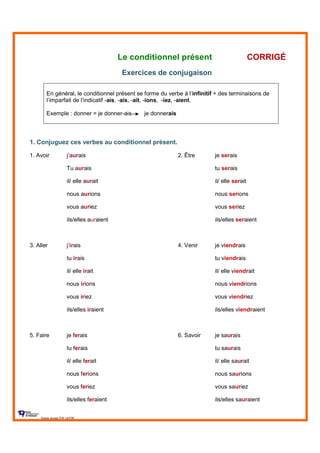 Le conditionnel présent CORRIGÉ
Exercices de conjugaison
En général, le conditionnel présent se forme du verbe à l’infinitif + des terminaisons de
l’imparfait de l’indicatif -ais, -ais, -ait, -ions, -iez, -aient.
Exemple : donner = je donner-ais je donnerais
1. Conjuguez ces verbes au conditionnel présent.
1. Avoir j’aurais 2. Être je serais
Tu aurais tu serais
il/ elle aurait il/ elle serait
nous aurions nous serions
vous auriez vous seriez
ils/elles auraient ils/elles seraient
3. Aller j’irais 4. Venir je viendrais
tu irais tu viendrais
il/ elle irait il/ elle viendrait
nous irions nous viendrions
vous iriez vous viendriez
ils/elles iraient ils/elles viendraient
5. Faire je ferais 6. Savoir je saurais
tu ferais tu saurais
il/ elle ferait il/ elle saurait
nous ferions nous saurions
vous feriez vous sauriez
ils/elles feraient ils/elles sauraient
Sylvie Auger ÉIF UQTR
 