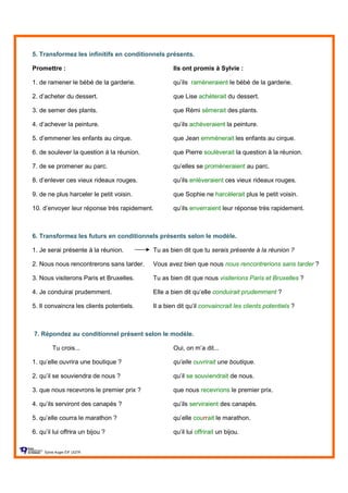 5. Transformez les infinitifs en conditionnels présents.
Promettre : Ils ont promis à Sylvie :
1. de ramener le bébé de la garderie. qu’ils ramèneraient le bébé de la garderie.
2. d’acheter du dessert. que Lise achèterait du dessert.
3. de semer des plants. que Rémi sèmerait des plants.
4. d’achever la peinture. qu’ils achèveraient la peinture.
5. d’emmener les enfants au cirque. que Jean emmènerait les enfants au cirque.
6. de soulever la question à la réunion. que Pierre soulèverait la question à la réunion.
7. de se promener au parc. qu’elles se promèneraient au parc.
8. d’enlever ces vieux rideaux rouges. qu’ils enlèveraient ces vieux rideaux rouges.
9. de ne plus harceler le petit voisin. que Sophie ne harcèlerait plus le petit voisin.
10. d’envoyer leur réponse très rapidement. qu’ils enverraient leur réponse très rapidement.
6. Transformez les futurs en conditionnels présents selon le modèle.
1. Je serai présente à la réunion. Tu as bien dit que tu serais présente à la réunion ?
2. Nous nous rencontrerons sans tarder. Vous avez bien que nous nous rencontrerions sans tarder ?
3. Nous visiterons Paris et Bruxelles. Tu as bien dit que nous visiterions Paris et Bruxelles ?
4. Je conduirai prudemment. Elle a bien dit qu’elle conduirait prudemment ?
5. Il convaincra les clients potentiels. Il a bien dit qu’il convaincrait les clients potentiels ?
7. Répondez au conditionnel présent selon le modèle.
Tu crois... Oui, on m’a dit...
1. qu’elle ouvrira une boutique ? qu’elle ouvrirait une boutique.
2. qu’il se souviendra de nous ? qu’il se souviendrait de nous.
3. que nous recevrons le premier prix ? que nous recevrions le premier prix.
4. qu’ils serviront des canapés ? qu’ils serviraient des canapés.
5. qu’elle courra le marathon ? qu’elle courrait le marathon.
6. qu’il lui offrira un bijou ? qu’il lui offrirait un bijou.
Sylvie Auger ÉIF UQTR
 