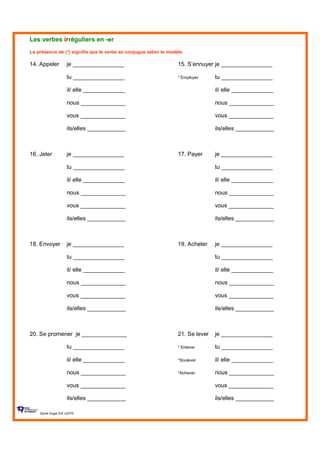 Les verbes irréguliers en -er
La présence de (*) signifie que le verbe se conjugue selon le modèle
14. Appeler je ________________ 15. S’ennuyer je ________________
tu ________________ * Employer tu ________________
il/ elle _____________ il/ elle _____________
nous ______________ nous ______________
vous ______________ vous ______________
ils/elles ____________ ils/elles ____________
16. Jeter je ________________ 17. Payer je ________________
tu ________________ tu ________________
il/ elle _____________ il/ elle _____________
nous ______________ nous ______________
vous ______________ vous ______________
ils/elles ____________ ils/elles ____________
18. Envoyer je ________________ 19. Acheter je ________________
tu ________________ tu ________________
il/ elle _____________ il/ elle _____________
nous ______________ nous ______________
vous ______________ vous ______________
ils/elles ____________ ils/elles ____________
20. Se promener je ______________ 21. Se lever je ________________
tu ________________ * Enlever tu ________________
il/ elle _____________ *Soulever il/ elle _____________
nous ______________ *Achever nous ______________
vous ______________ vous ______________
ils/elles ____________ ils/elles ____________
Sylvie Auger ÉIF UQTR
 