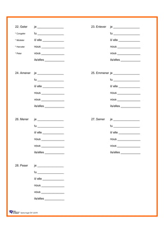 22. Geler je ________________ 23. Enlever je ________________
* Congeler tu ________________ tu ________________
* Modeler il/ elle _____________ il/ elle _____________
* Harceler nous ______________ nous ______________
* Peler vous ______________ vous ______________
ils/elles ____________ ils/elles ____________
24. Amener je ________________ 25. Emmener je ________________
tu ________________ tu ________________
il/ elle _____________ il/ elle _____________
nous ______________ nous ______________
vous ______________ vous ______________
ils/elles ____________ ils/elles ____________
26. Mener je ________________ 27. Semer je ________________
tu ________________ tu ________________
il/ elle _____________ il/ elle _____________
nous ______________ nous ______________
vous ______________ vous ______________
ils/elles ____________ ils/elles ____________
28. Peser je ________________
tu ________________
il/ elle _____________
nous ______________
vous ______________
ils/elles ____________
Sylvie Auger ÉIF UQTR
 