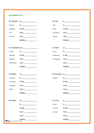 Les verbes en -re
34. Attendre je ________________ 35. Dire je ________________
* Prendre tu ________________ * Rire tu ________________
* Répondre il/ elle _____________ * Écrire il/ elle _____________
* Lire nous ______________ * (se) Perdre nous ______________
* Conduire vous ______________ * Peindre vous ______________
ils/elles ____________ ils/elles ____________
36. Se plaindre je ________________ 37. Boire je ________________
* Coudre tu ________________ * Croire tu ________________
* Résoudre il/ elle _____________ * Interrompre il/ elle _____________
* Rejoindre nous ______________ * (se) Distraire nous ______________
* (se) Plaindre vous ______________ vous ______________
ils/elles ____________ ils/elles ____________
38. Mettre je ________________ 39. Se plaire je ________________
* Connaître tu ________________ * Déplaire tu ________________
* Convaincre il/ elle _____________ il/ elle _____________
* (se) Battre nous ______________ nous ______________
* Naître vous ______________ vous ______________
ils/elles ____________ ils/elles ____________
40. Naître je ________________ 41. Vivre je ________________
tu ________________ * Suivre tu ________________
il/ elle _____________ * Conclure il/ elle _____________
nous ______________ * (se) taire nous ______________
vous ______________ vous ______________
ils/elles ____________ ils/elles ____________
Sylvie Auger ÉIF UQTR
 