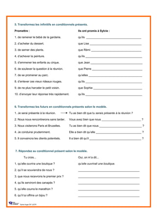 5. Transformez les infinitifs en conditionnels présents.
Promettre : Ils ont promis à Sylvie :
1. de ramener le bébé de la garderie. qu’ils ___________________________________
2. d’acheter du dessert. que Lise _________________________________
3. de semer des plants. que Rémi ________________________________
4. d’achever la peinture. qu’ils ____________________________________
5. d’emmener les enfants au cirque. que Jean _________________________________
6. de soulever la question à la réunion. que Pierre ________________________________
7. de se promener au parc. qu’elles __________________________________
8. d’enlever ces vieux rideaux rouges. qu’ils ____________________________________
9. de ne plus harceler le petit voisin. que Sophie _______________________________
10. d’envoyer leur réponse très rapidement. qu’ils ____________________________________
6. Transformez les futurs en conditionnels présents selon le modèle.
1. Je serai présente à la réunion. Tu as bien dit que tu serais présente à la réunion ?
2. Nous nous rencontrerons sans tarder. Vous avez bien que nous _________________________ ?
3. Nous visiterons Paris et Bruxelles. Tu as bien dit que nous ___________________________ ?
4. Je conduirai prudemment. Elle a bien dit qu’elle _____________________________ ?
5. Il convaincra les clients potentiels. Il a bien dit qu’il _________________________________ ?
7. Répondez au conditionnel présent selon le modèle.
Tu crois... Oui, on m’a dit...
1. qu’elle ouvrira une boutique ? qu’elle ouvrirait une boutique.
2. qu’il se souviendra de nous ? _______________________________________
3. que nous recevrons le premier prix ? _______________________________________
4. qu’ils serviront des canapés ? _______________________________________
5. qu’elle courra le marathon ? _______________________________________
6. qu’il lui offrira un bijou ? _______________________________________
Sylvie Auger ÉIF UQTR
 