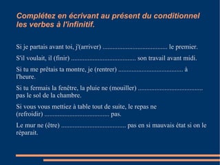 Complétez en écrivant au présent du conditionnel 
les verbes à l'infinitif. 
Si je partais avant toi, j'(arriver) ....................................... le premier. 
S'il voulait, il (finir) ....................................... son travail avant midi. 
Si tu me prêtais ta montre, je (rentrer) ....................................... à 
l'heure. 
Si tu fermais la fenêtre, la pluie ne (mouiller) ....................................... 
pas le sol de la chambre. 
Si vous vous mettiez à table tout de suite, le repas ne 
(refroidir) ....................................... pas. 
Le mur ne (être) ....................................... pas en si mauvais état si on le 
réparait. 
 
