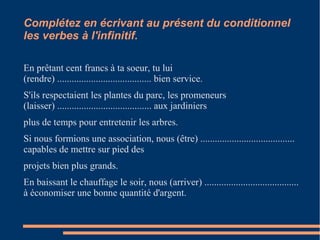 Complétez en écrivant au présent du conditionnel 
les verbes à l'infinitif. 
En prêtant cent francs à ta soeur, tu lui 
(rendre) ....................................... bien service. 
S'ils respectaient les plantes du parc, les promeneurs 
(laisser) ....................................... aux jardiniers 
plus de temps pour entretenir les arbres. 
Si nous formions une association, nous (être) ....................................... 
capables de mettre sur pied des 
projets bien plus grands. 
En baissant le chauffage le soir, nous (arriver) ....................................... 
à économiser une bonne quantité d'argent. 
 
