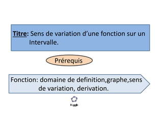 Titre: Sens de variation d’une fonction sur un
Intervalle.
Prérequis
Fonction: domaine de definition,graphe,sens
de variation, derivation.
 