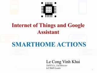 Internet of Things and Google
Assistant
Le Cong Vinh Khai
TAPIT Co., Ltd Director
IoT R&D Leader
1
SMARTHOME ACTIONS
 