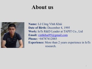 3
About us
Name: Lê Công Vĩnh Khải
Date of Birth: December 4, 1995
Work: IoTs R&D Leader at TAPIT Co., Ltd
Email: vinhkhai...