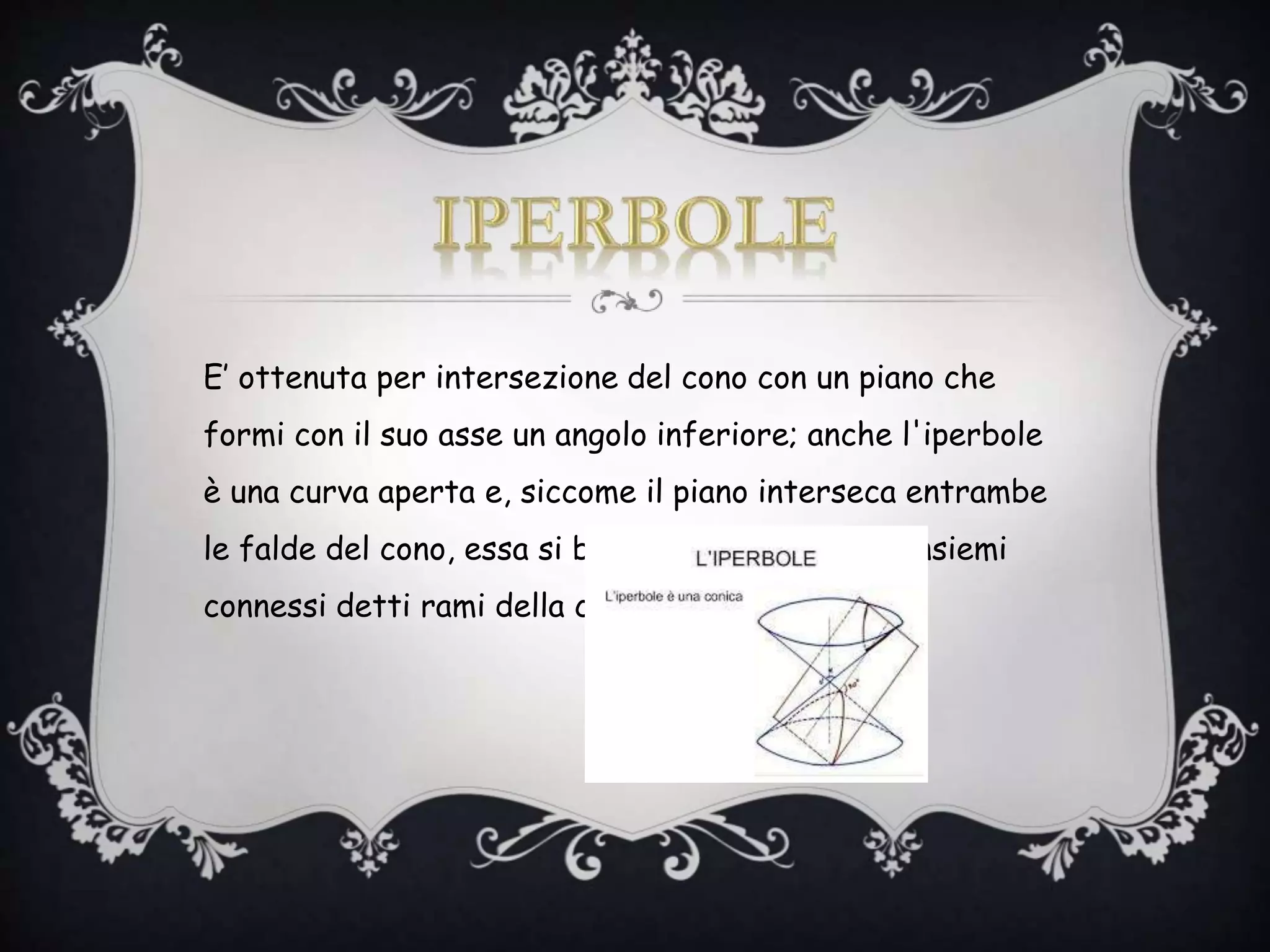 E’ ottenuta per intersezione del cono con un piano che
formi con il suo asse un angolo inferiore; anche l'iperbole
è una curva aperta e, siccome il piano interseca entrambe
le falde del cono, essa si bipartisce in due sottoinsiemi
connessi detti rami della conica.
 