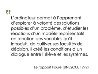 L’ordinateur permet à l’apprenant
d’explorer à volonté des solutions
possibles d’un problème, d’étudier les
réactions d’un modèle représentatif
en fonction des variables qu’il
introduit, de cultiver ses facultés de
décision. Il créé les conditions d’un
dialogue entre l’élève et les systèmes.
‟
Le rapport Faure (UNESCO, 1972)
 