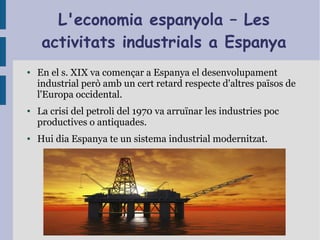 L'economia espanyola – Les
activitats industrials a Espanya
● En el s. XIX va començar a Espanya el desenvolupament
industrial però amb un cert retard respecte d'altres països de
l'Europa occidental.
● La crisi del petroli del 1970 va arruïnar les industries poc
productives o antiquades.
● Hui dia Espanya te un sistema industrial modernitzat.
 