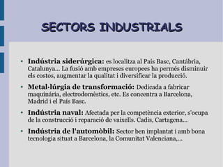 SECTORS INDUSTRIALSSECTORS INDUSTRIALS
● Indústria siderúrgica: es localitza al País Basc, Cantábria,
Catalunya... La fusió amb empreses europees ha permés disminuir
els costos, augmentar la qualitat i diversificar la producció.
● Metal·lúrgia de transformació: Dedicada a fabricar
maquinária, electrodomèstics, etc. Es concentra a Barcelona,
Madrid i el País Basc.
● Indústria naval: Afectada per la competència exterior, s'ocupa
de la construcció i reparació de vaixells. Cadis, Cartagena...
● Indústria de l'automòbil: Sector ben implantat i amb bona
tecnologia situat a Barcelona, la Comunitat Valenciana,...
 