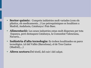 ● Sector químic: Comprén indústries molt variades (com els
plástics, els medicaments...) Les petroquímiques es localitzen a
Madrid, Andalusia, Catalunya i País Basc.
● Alimentació: Les seues industries estan molt disperses per tota
Espanya, però destaquen Catalunya, la Comunitat Valenciana,
Navarra...
● Indústria d'alta tecnologia: Es troben localitzades en parcs
tecnológics. (el del Vallés (Barcelona), el de Tres Cantos
(Madrid),...)
● Altres sectors:Del tèxtil, del cuir i del calçat.
 