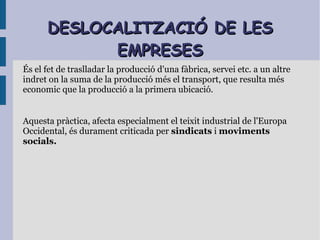 DESLOCALITZACIÓ DE LESDESLOCALITZACIÓ DE LES
EMPRESESEMPRESES
És el fet de traslladar la producció d'una fàbrica, servei etc. a un altre
indret on la suma de la producció més el transport, que resulta més
economic que la producció a la primera ubicació.
Aquesta pràctica, afecta especialment el teixit industrial de l'Europa
Occidental, és durament criticada per sindicats i moviments
socials.
 