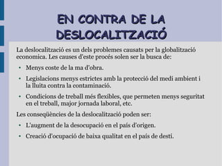 EN CONTRA DE LAEN CONTRA DE LA
DESLOCALITZACIÓDESLOCALITZACIÓ
La deslocalització es un dels problemes causats per la globalització
economica. Les causes d'este procés solen ser la busca de:
● Menys coste de la ma d'obra.
● Legislacions menys estrictes amb la protecció del medi ambient i
la lluita contra la contaminació.
● Condicions de treball més flexibles, que permeten menys seguritat
en el treball, major jornada laboral, etc.
Les conseqüències de la deslocalització poden ser:
● L'augment de la desocupació en el país d'origen.
● Creació d'ocupació de baixa qualitat en el país de destí.
 