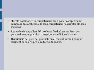 ● "Efecto dominó" en la competència: per a poder competir amb
l'empresa deslocalitzada, la seua competència ha d'imitar els seus
mètodes."
● Reducció de la qualitat del producte final, al ser realitzat per
personal menys qualificat o en pitjors condicions laborals.
● Disminució del preu del producte en el mercat intern i possible
augment de salaris per la reducció de costos.
 