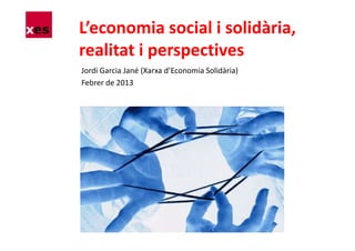 L’economia social i solidària,
realitat i perspectives
Jordi Garcia Jané (Xarxa d’Economia Solidària)
Febrer de 2013
 