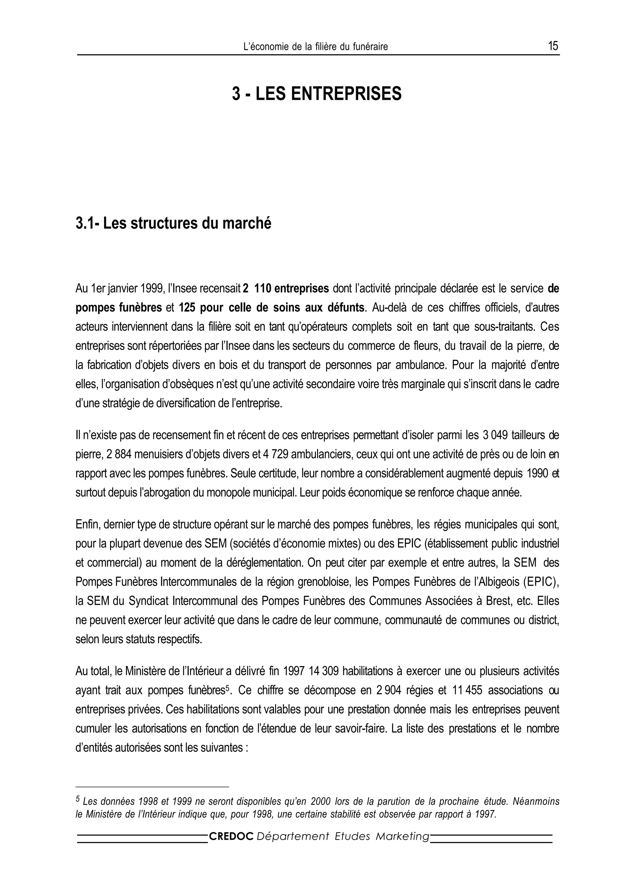 L’économie de la filière du funéraire                                   15


                                    3 - LES ENTREPRISES




3.1- Les structures du marché


Au 1er janvier 1999, l’Insee recensait 2 110 entreprises dont l’activité principale déclarée est le service de
pompes funèbres et 125 pour celle de soins aux défunts. Au-delà de ces chiffres officiels, d’autres
acteurs interviennent dans la filière soit en tant qu’opérateurs complets soit en tant que sous-traitants. Ces
entreprises sont répertoriées par l’Insee dans les secteurs du commerce de fleurs, du travail de la pierre, de
la fabrication d’objets divers en bois et du transport de personnes par ambulance. Pour la majorité d’entre
elles, l’organisation d’obsèques n’est qu’une activité secondaire voire très marginale qui s’inscrit dans le cadre
d’une stratégie de diversification de l’entreprise.

Il n’existe pas de recensement fin et récent de ces entreprises permettant d’isoler parmi les 3 049 tailleurs de
pierre, 2 884 menuisiers d’objets divers et 4 729 ambulanciers, ceux qui ont une activité de près ou de loin en
rapport avec les pompes funèbres. Seule certitude, leur nombre a considérablement augmenté depuis 1990 et
surtout depuis l’abrogation du monopole municipal. Leur poids économique se renforce chaque année.

Enfin, dernier type de structure opérant sur le marché des pompes funèbres, les régies municipales qui sont,
pour la plupart devenue des SEM (sociétés d’économie mixtes) ou des EPIC (établissement public industriel
et commercial) au moment de la déréglementation. On peut citer par exemple et entre autres, la SEM des
Pompes Funèbres Intercommunales de la région grenobloise, les Pompes Funèbres de l’Albigeois (EPIC),
la SEM du Syndicat Intercommunal des Pompes Funèbres des Communes Associées à Brest, etc. Elles
ne peuvent exercer leur activité que dans le cadre de leur commune, communauté de communes ou district,
selon leurs statuts respectifs.

Au total, le Ministère de l’Intérieur a délivré fin 1997 14 309 habilitations à exercer une ou plusieurs activités
ayant trait aux pompes funèbres5. Ce chiffre se décompose en 2 904 régies et 11 455 associations ou
entreprises privées. Ces habilitations sont valables pour une prestation donnée mais les entreprises peuvent
cumuler les autorisations en fonction de l’étendue de leur savoir-faire. La liste des prestations et le nombre
d’entités autorisées sont les suivantes :


5 Les données 1998 et 1999 ne seront disponibles qu’en 2000 lors de la parution de la prochaine étude. Néanmoins
le Ministère de l’Intérieur indique que, pour 1998, une certaine stabilité est observée par rapport à 1997.

                               CREDOC Département Etudes Marketing
 