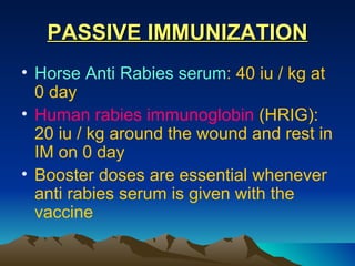 PASSIVE IMMUNIZATION
• Horse Anti Rabies serum: 40 iu / kg at
  0 day
• Human rabies immunoglobin (HRIG):
  20 iu / kg around the wound and rest in
  IM on 0 day
• Booster doses are essential whenever
  anti rabies serum is given with the
  vaccine
 