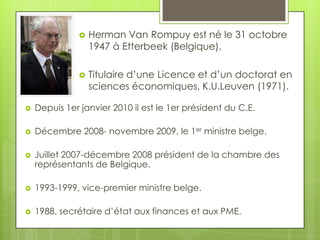    Herman Van Rompuy est né le 31 octobre
                   1947 à Etterbeek (Belgique).

                  Titulaire d’une Licence et d’un doctorat en
                   sciences économiques, K.U.Leuven (1971).

   Depuis 1er janvier 2010 il est le 1er président du C.E.

   Décembre 2008- novembre 2009, le 1er ministre belge.

   Juillet 2007-décembre 2008 président de la chambre des
    représentants de Belgique.

   1993-1999, vice-premier ministre belge.

   1988, secrétaire d’état aux finances et aux PME.
 