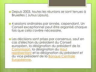  Depuis 2003, toutes les réunions se sont tenues à
 Bruxelles ( Jutsus Lipsuis).

4 sessions ordinaires par année, cependant, Un
 Conseil exceptionnel peut être organisé chaque
 fois que cela s'avère nécessaire.

 Lesdécisions sont prises par consensus, sauf en
 cas d'élection du président du Conseil
 européen, la désignation du président de la
 Commission, la désignation du Haut
 représentant et la désignation du président et
 du vice président de la Banque Centrale
 Européenne.
 
