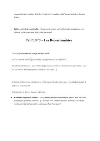 magasin de sport proposer de tester le matériel “en condition réelle” avec une piscine, chambre
froide…
 Lutter contre la procrastination via des agents virtuels sur les sites web, mais pas que pour
inciter à l’achat, avec aussi de la notion de conseil.
Profil N°3 – Les Récessionnistes
C’est un groupe avec un budget souvent limité.
Pour lui, compter son budget, c’est être à 50€ par mois sur ses dépenses…
Actuellement en France, il y a 8 millions de personnes pauvres (ex: familles mono-parentales…), qui
ont une hausse de leurs dépenses contraintes (ex: loyers…).
Or traditionnellement les marketeurs ne s’intéressaient à cette cible avec un très très petit budget (à
part via le hard discount).
Il est possible de donner plusieurs réponses :
 Redonner du pouvoir d’achat. Il faut proposer des offres simples et les garantir avec des offres
simples (ex : prix fixes, négociés…). L’exemple avec ORPI qui essaient de rétablir son rôle de
médiateur entre l’acheteur et le vendeur pour fixer “le vrai prix”.
 