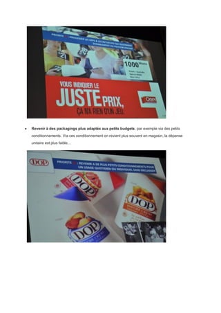  Revenir à des packagings plus adaptés aux petits budgets, par exemple via des petits
conditionnements. Via ces conditionnement on revient plus souvent en magasin, la dépense
unitaire est plus faible…
 