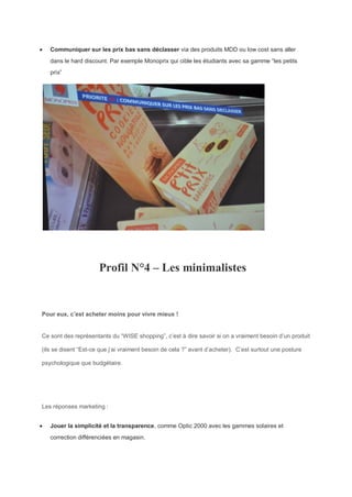  Communiquer sur les prix bas sans déclasser via des produits MDD ou low cost sans aller
dans le hard discount. Par exemple Monoprix qui cible les étudiants avec sa gamme “les petits
prix”
Profil N°4 – Les minimalistes
Pour eux, c’est acheter moins pour vivre mieux !
Ce sont des représentants du “WISE shopping”, c’est à dire savoir si on a vraiment besoin d’un produit
(ils se disent “Est-ce que j’ai vraiment besoin de cela ?” avant d’acheter). C’est surtout une posture
psychologique que budgétaire.
Les réponses marketing :
 Jouer la simplicité et la transparence, comme Optic 2000 avec les gammes solaires et
correction différenciées en magasin.
 
