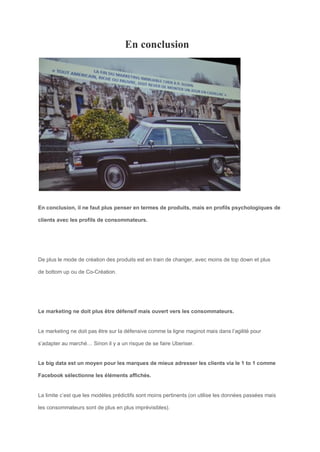 En conclusion
En conclusion, il ne faut plus penser en termes de produits, mais en profils psychologiques de
clients avec les profils de consommateurs.
De plus le mode de création des produits est en train de changer, avec moins de top down et plus
de bottom up ou de Co-Création.
Le marketing ne doit plus être défensif mais ouvert vers les consommateurs.
Le marketing ne doit pas être sur la défensive comme la ligne maginot mais dans l’agilité pour
s’adapter au marché… Sinon il y a un risque de se faire Uberiser.
Le big data est un moyen pour les marques de mieux adresser les clients via le 1 to 1 comme
Facebook sélectionne les éléments affichés.
La limite c’est que les modèles prédictifs sont moins pertinents (on utilise les données passées mais
les consommateurs sont de plus en plus imprévisibles).
 